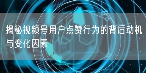 揭秘视频号用户点赞行为的背后动机与变化因素