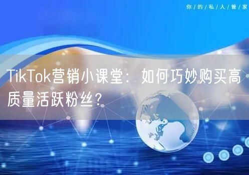 TikTok营销小课堂：如何巧妙购买高质量活跃粉丝？