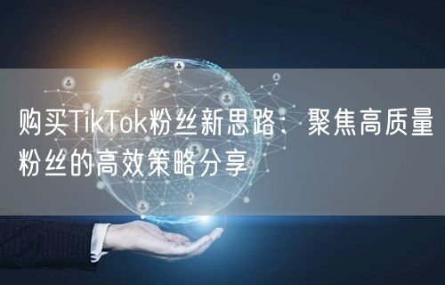 购买TikTok粉丝新思路：聚焦高质量粉丝的高效策略分享