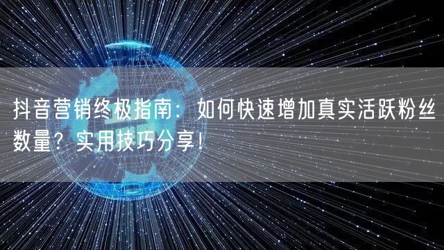抖音营销终极指南：如何快速增加真实活跃粉丝数量？实用技巧分享！
