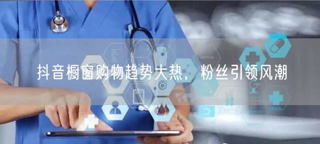 抖音橱窗购物趋势大热，粉丝引领风潮