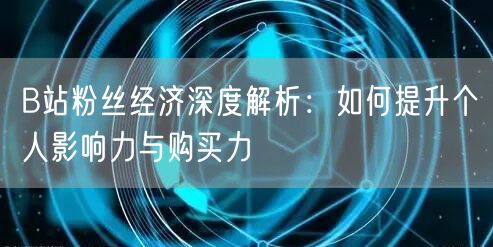 B站粉丝经济深度解析：如何提升个人影响力与购买力