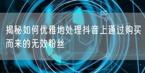 揭秘如何优雅地处理抖音上通过购买而来的无效粉丝
