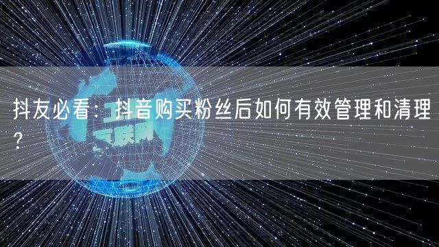 抖友必看：抖音购买粉丝后如何有效管理和清理？