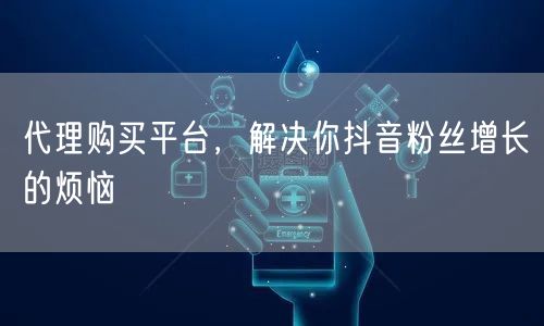 代理购买平台，解决你抖音粉丝增长的烦恼