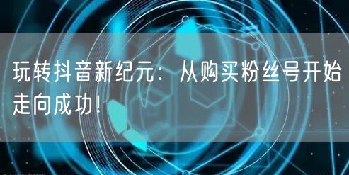 玩转抖音新纪元：从购买粉丝号开始走向成功！