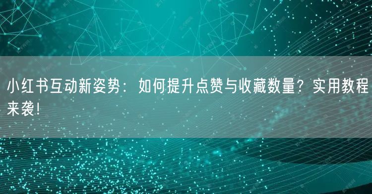 小红书互动新姿势：如何提升点赞与收藏数量？实用教程来袭！