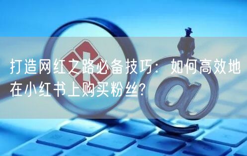 打造网红之路必备技巧：如何高效地在小红书上购买粉丝?